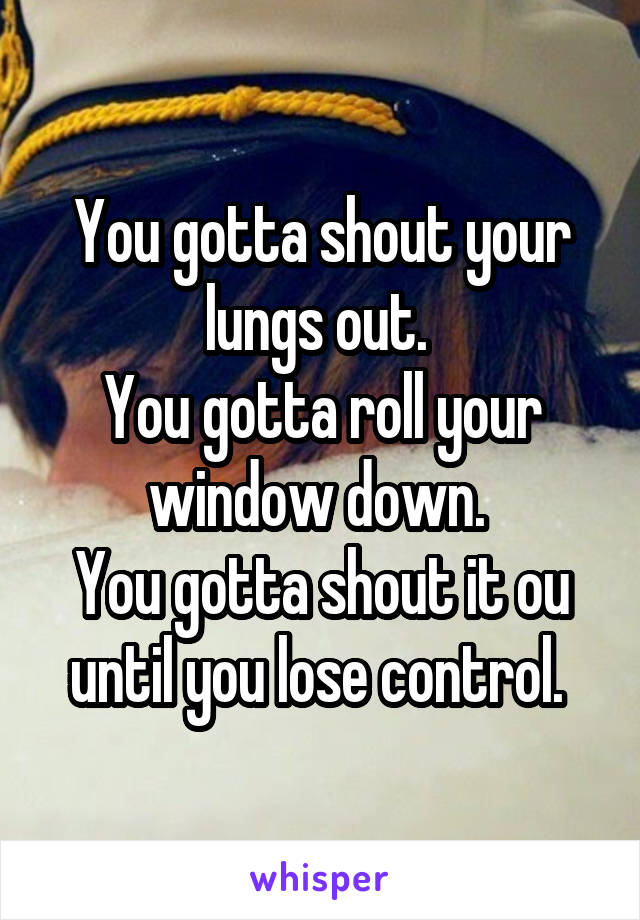 You gotta shout your lungs out. 
You gotta roll your window down. 
You gotta shout it ou until you lose control. 