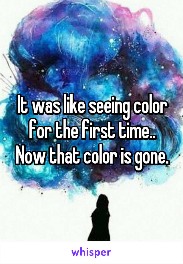 It was like seeing color for the first time.. Now that color is gone.
