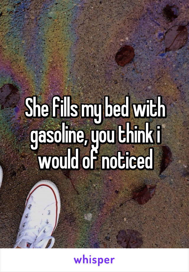 She fills my bed with gasoline, you think i would of noticed