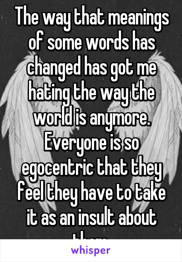 The way that meanings of some words has changed has got me hating the way the world is anymore. Everyone is so egocentric that they feel they have to take it as an insult about them.