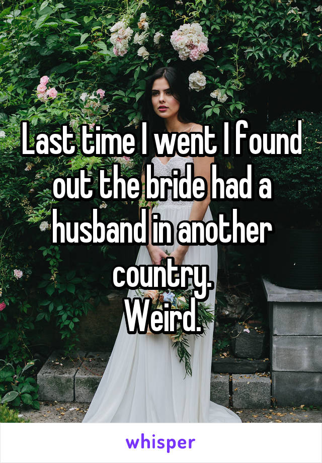 Last time I went I found out the bride had a husband in another country.
Weird.