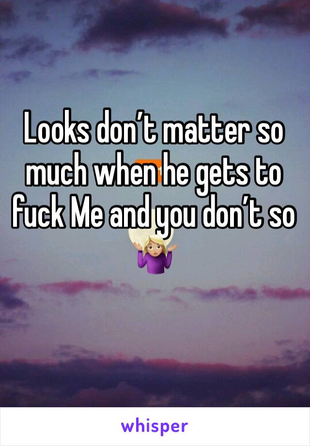 Looks don’t matter so much when he gets to fuck Me and you don’t so 🤷🏼‍♀️ 