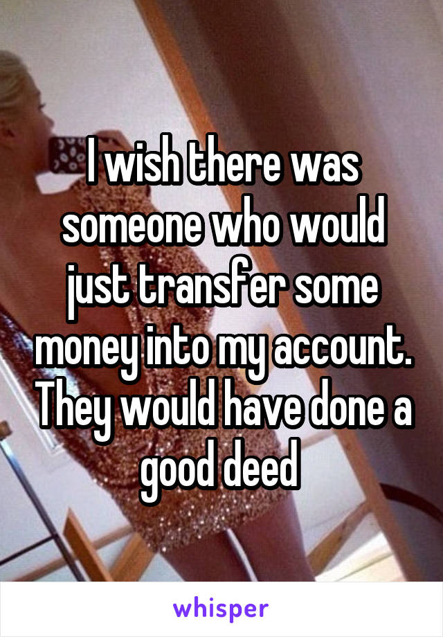 I wish there was someone who would just transfer some money into my account. They would have done a good deed 