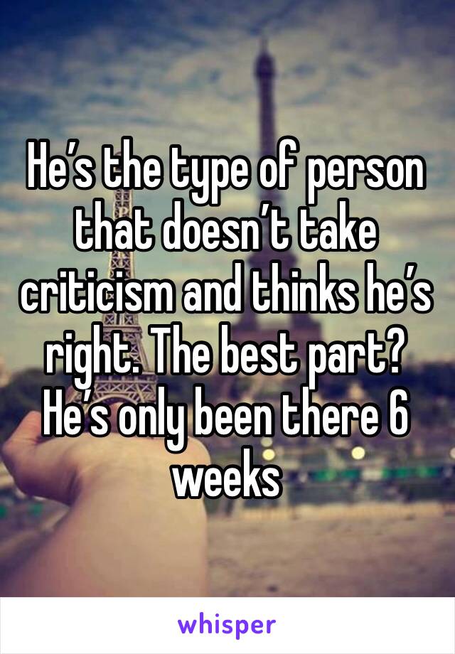 He’s the type of person that doesn’t take criticism and thinks he’s right. The best part? He’s only been there 6 weeks