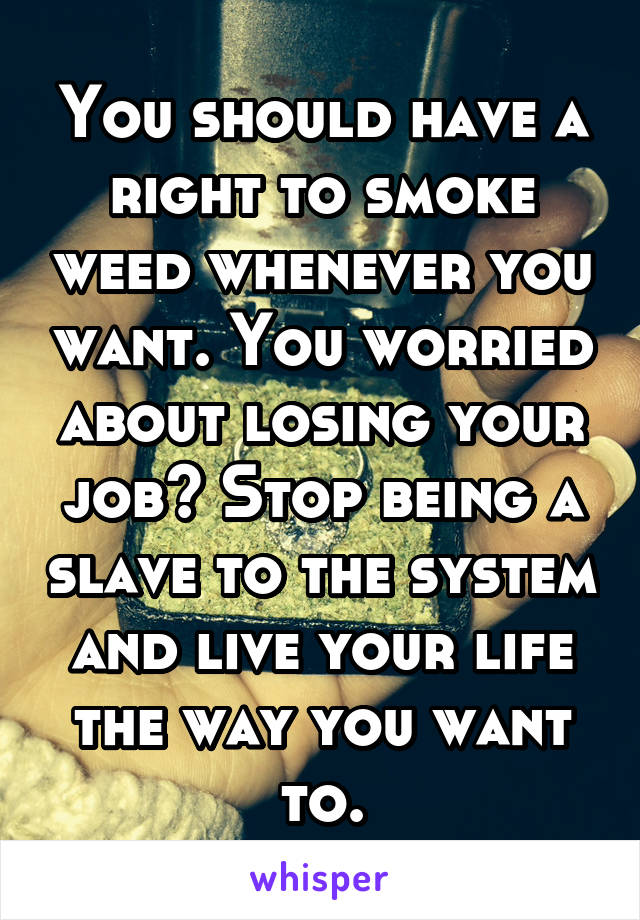 You should have a right to smoke weed whenever you want. You worried about losing your job? Stop being a slave to the system and live your life the way you want to.