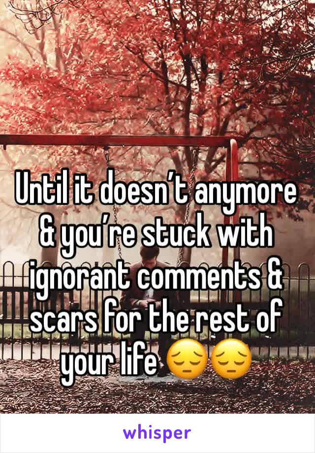 Until it doesn’t anymore & you’re stuck with ignorant comments & scars for the rest of your life 😔😔
