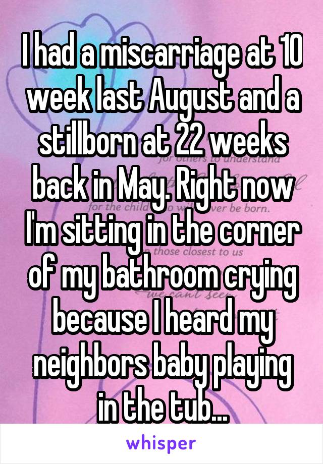 I had a miscarriage at 10 week last August and a stillborn at 22 weeks back in May. Right now I'm sitting in the corner of my bathroom crying because I heard my neighbors baby playing in the tub...
