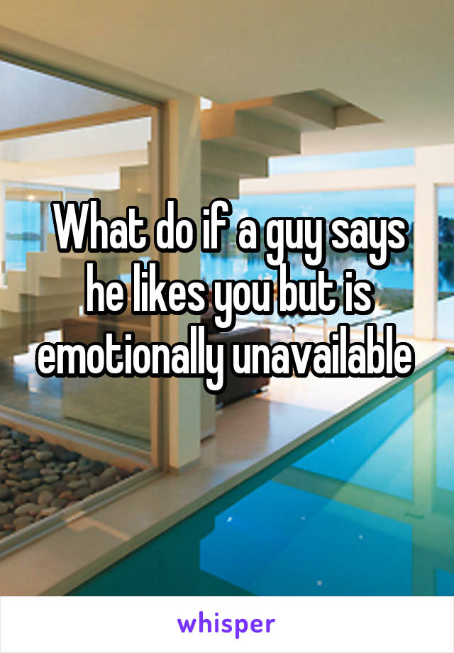 What do if a guy says he likes you but is emotionally unavailable 
