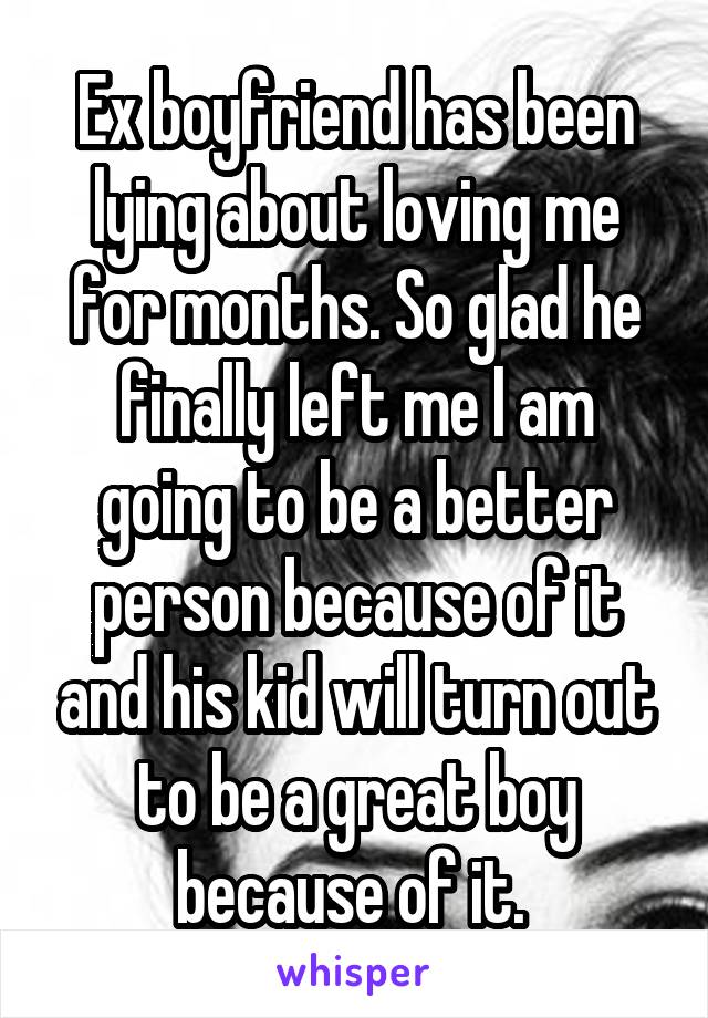 Ex boyfriend has been lying about loving me for months. So glad he finally left me I am going to be a better person because of it and his kid will turn out to be a great boy because of it. 