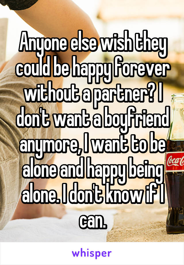 Anyone else wish they could be happy forever without a partner? I don't want a boyfriend anymore, I want to be alone and happy being alone. I don't know if I can.
