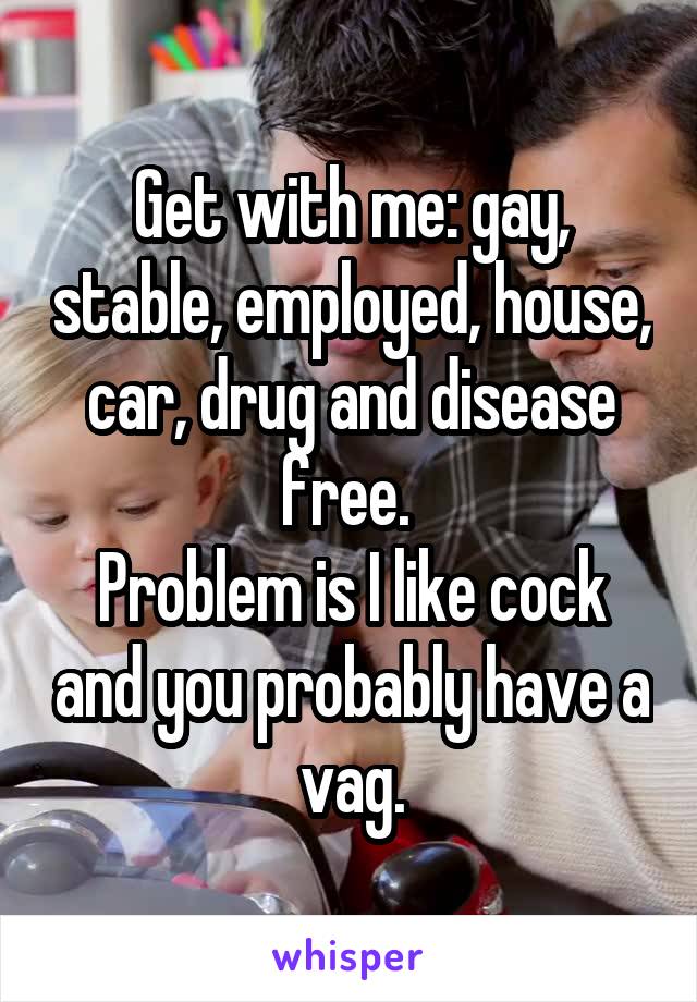 Get with me: gay, stable, employed, house, car, drug and disease free. 
Problem is I like cock and you probably have a vag.
