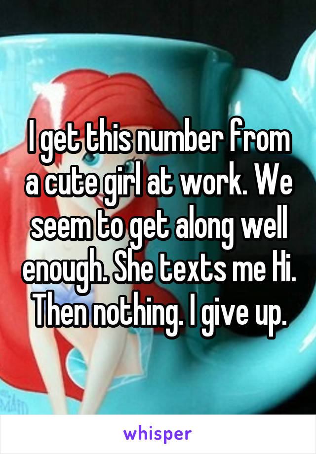 I get this number from a cute girl at work. We seem to get along well enough. She texts me Hi. Then nothing. I give up.