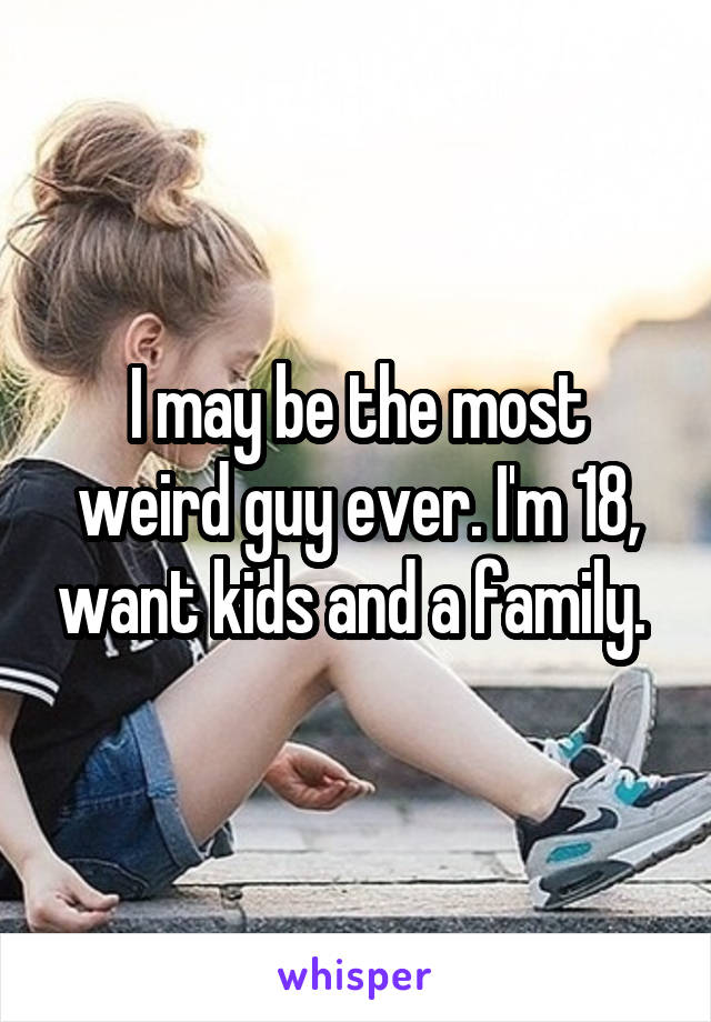 I may be the most weird guy ever. I'm 18, want kids and a family. 