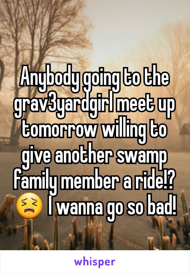 Anybody going to the grav3yardgirl meet up tomorrow willing to give another swamp family member a ride!? 😣 I wanna go so bad!