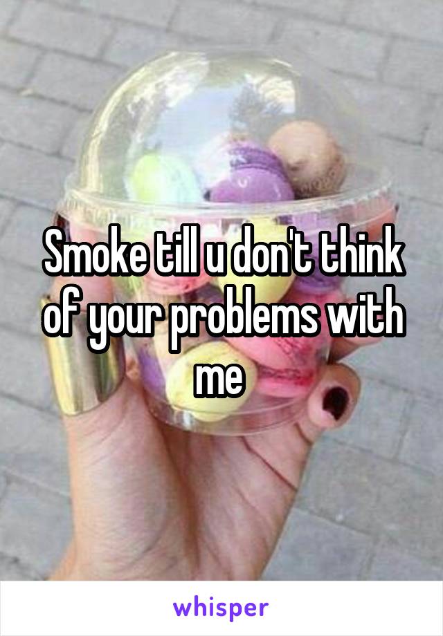 Smoke till u don't think of your problems with me 