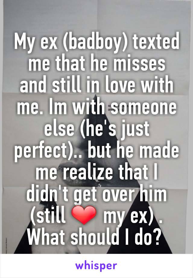 My ex (badboy) texted me that he misses and still in love with me. Im with someone else (he's just perfect).. but he made me realize that I didn't get over him (still ❤ my ex) . What should I do? 