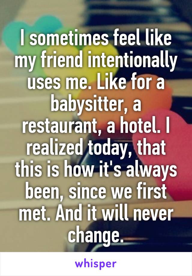 I sometimes feel like my friend intentionally uses me. Like for a babysitter, a restaurant, a hotel. I realized today, that this is how it's always been, since we first met. And it will never change.