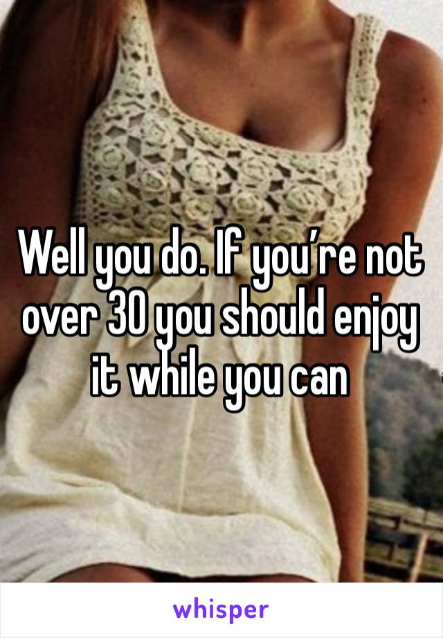 Well you do. If you’re not over 30 you should enjoy it while you can