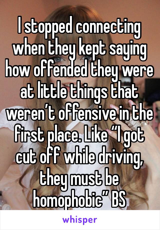 I stopped connecting when they kept saying how offended they were at little things that weren’t offensive in the first place. Like “I got cut off while driving, they must be homophobic” BS