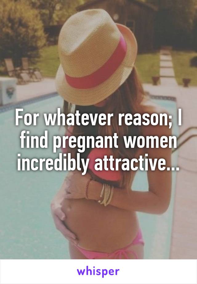 For whatever reason; I find pregnant women incredibly attractive...