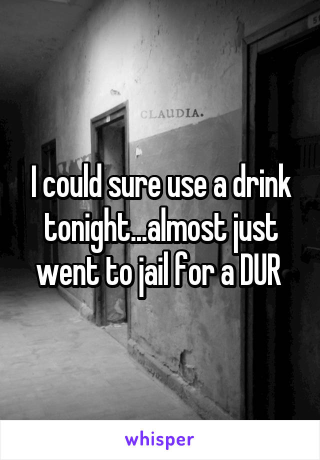 I could sure use a drink tonight...almost just went to jail for a DUR 