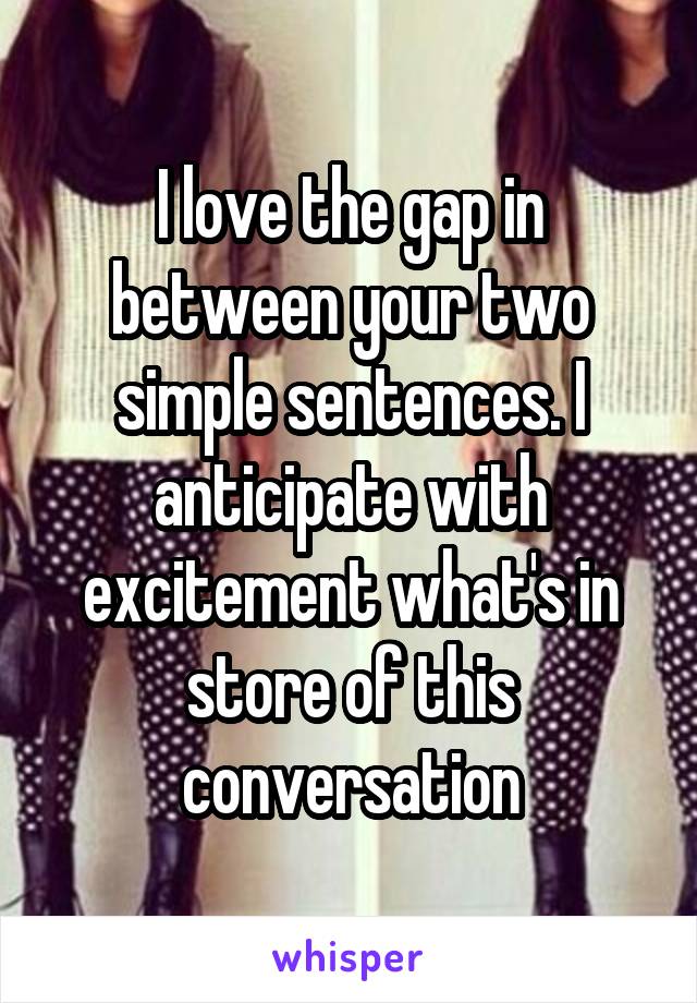 I love the gap in between your two simple sentences. I anticipate with excitement what's in store of this conversation