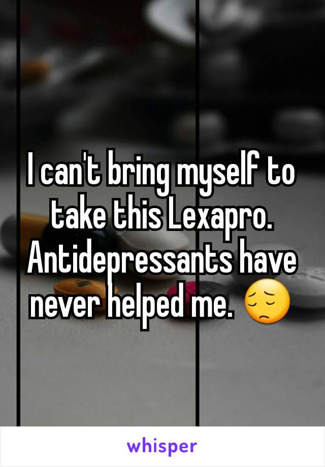 I can't bring myself to take this Lexapro. Antidepressants have never helped me. 😔