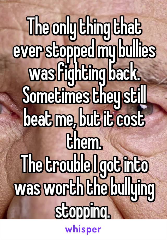 The only thing that ever stopped my bullies was fighting back. Sometimes they still beat me, but it cost them.
The trouble I got into was worth the bullying stopping. 