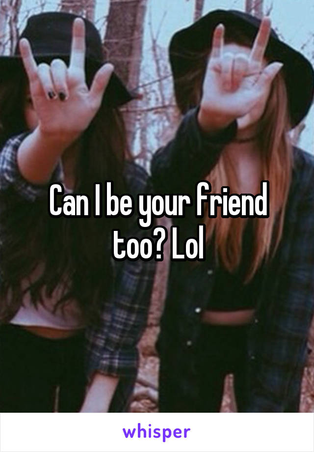 Can I be your friend too? Lol