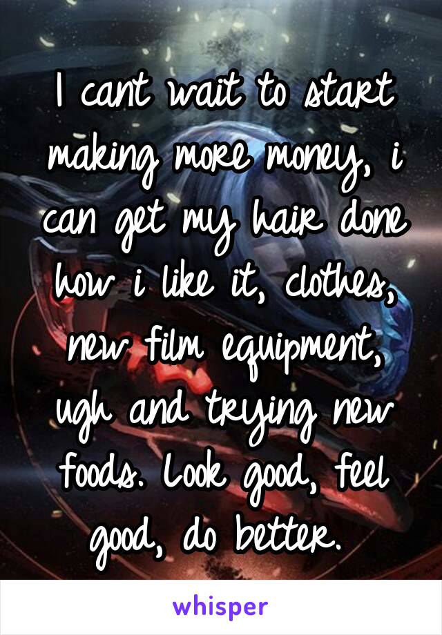 I cant wait to start making more money, i can get my hair done how i like it, clothes, new film equipment, ugh and trying new foods. Look good, feel good, do better. 