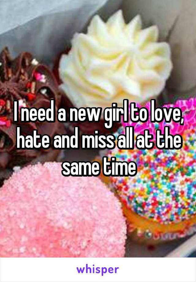 I need a new girl to love, hate and miss all at the same time