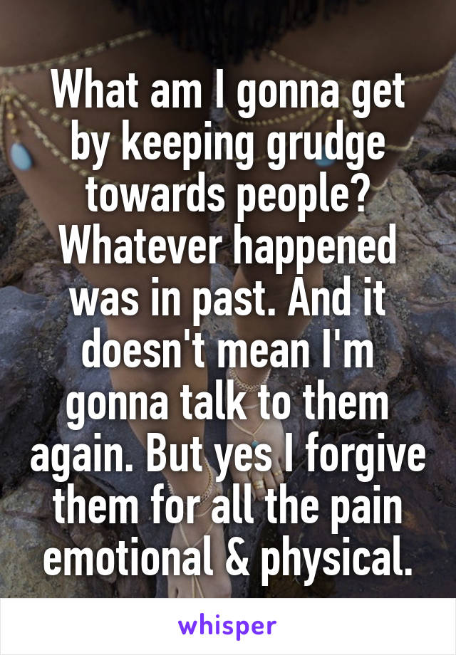 What am I gonna get by keeping grudge towards people? Whatever happened was in past. And it doesn't mean I'm gonna talk to them again. But yes I forgive them for all the pain emotional & physical.