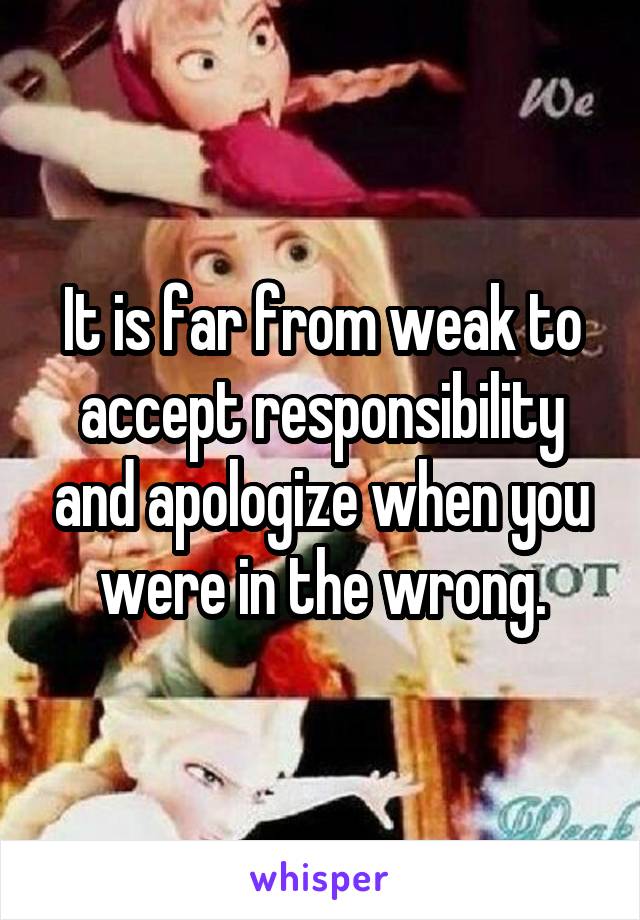It is far from weak to accept responsibility and apologize when you were in the wrong.