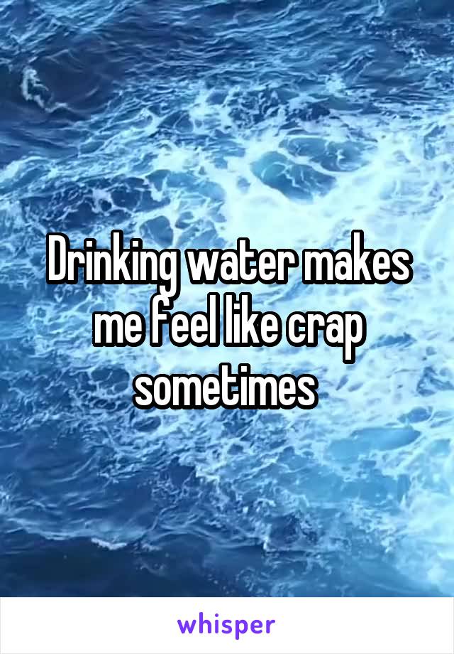 Drinking water makes me feel like crap sometimes 