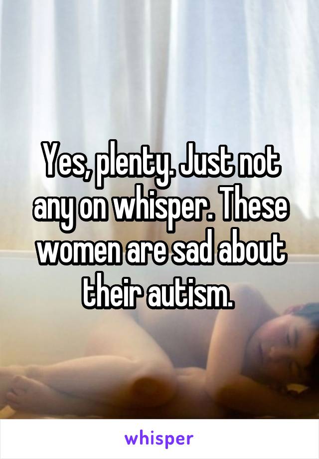 Yes, plenty. Just not any on whisper. These women are sad about their autism. 