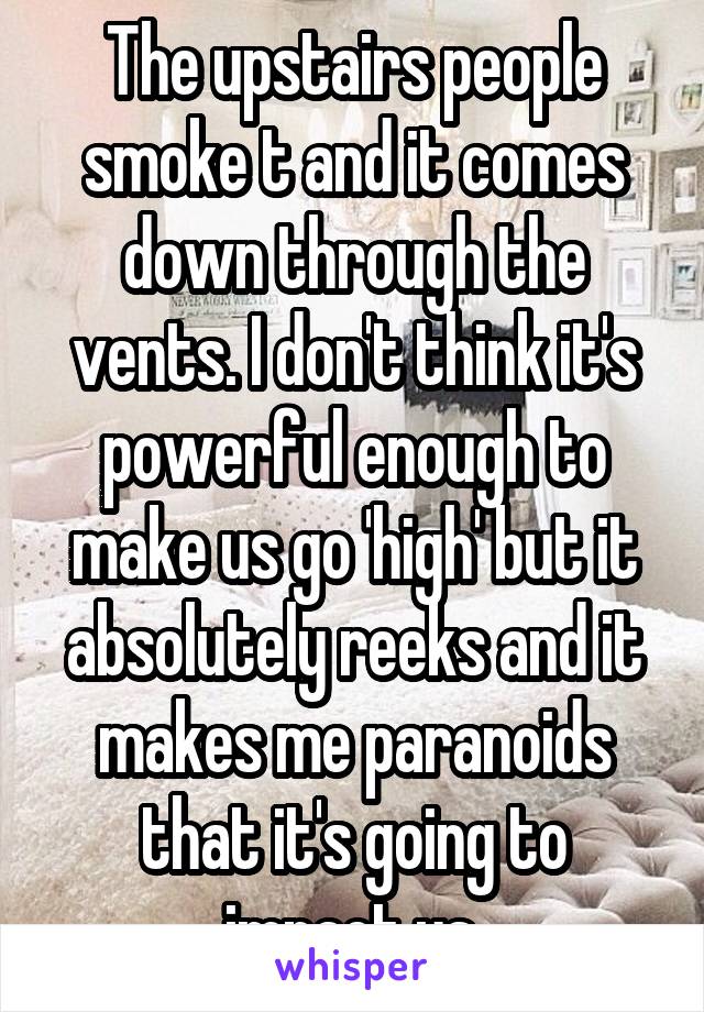 The upstairs people smoke t and it comes down through the vents. I don't think it's powerful enough to make us go 'high' but it absolutely reeks and it makes me paranoids that it's going to impact us.