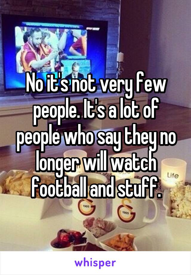 No it's not very few people. It's a lot of people who say they no longer will watch football and stuff.