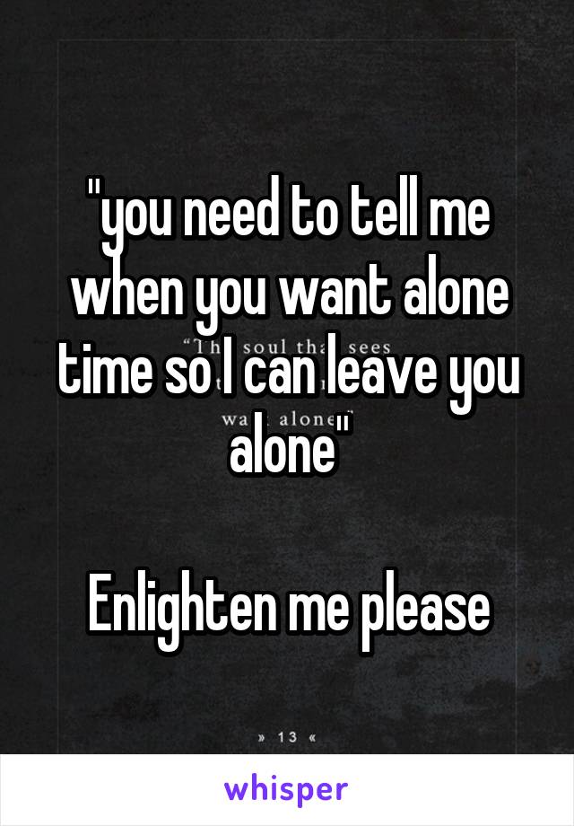 "you need to tell me when you want alone time so I can leave you alone"

Enlighten me please
