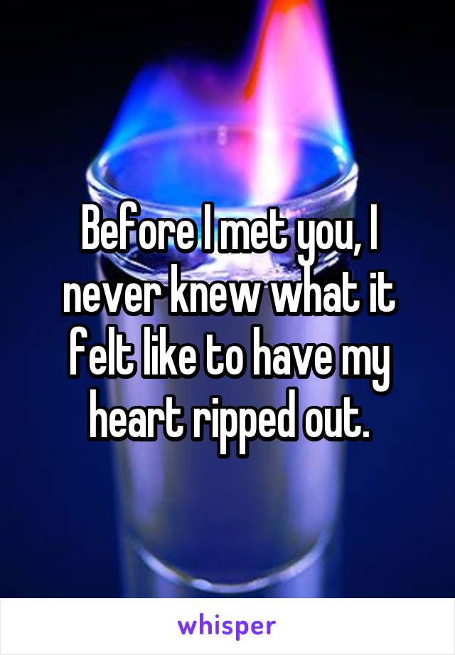 Before I met you, I never knew what it felt like to have my heart ripped out.