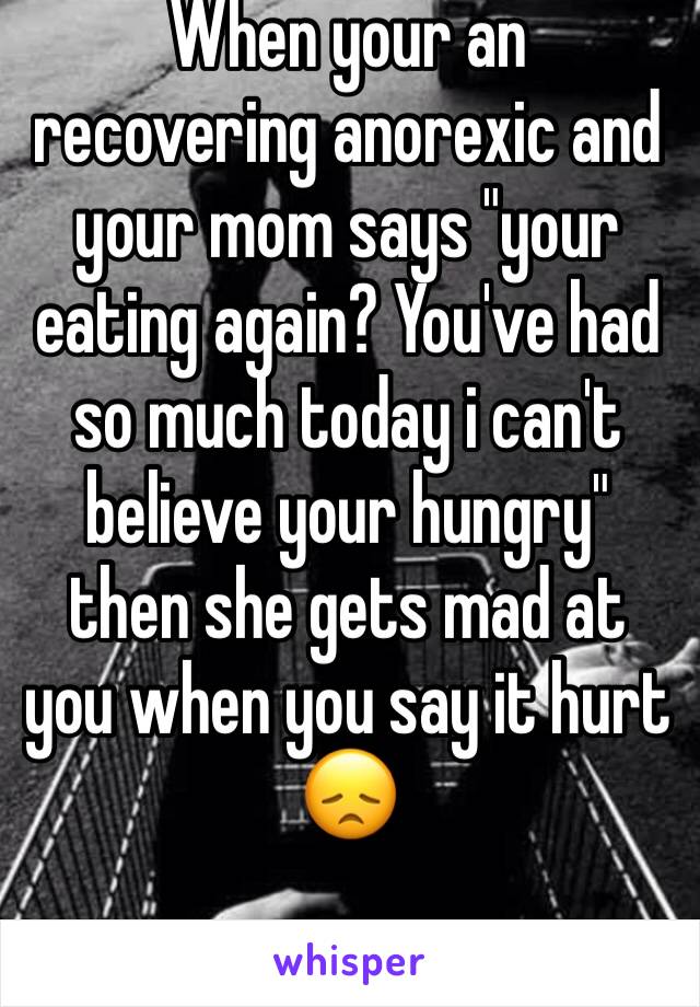 When your an recovering anorexic and your mom says "your eating again? You've had so much today i can't believe your hungry" then she gets mad at you when you say it hurt 😞