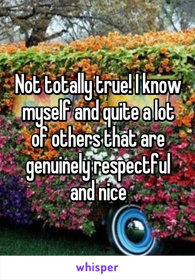 Not totally true! I know myself and quite a lot of others that are genuinely respectful and nice