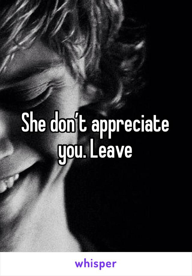 She don’t appreciate you. Leave 