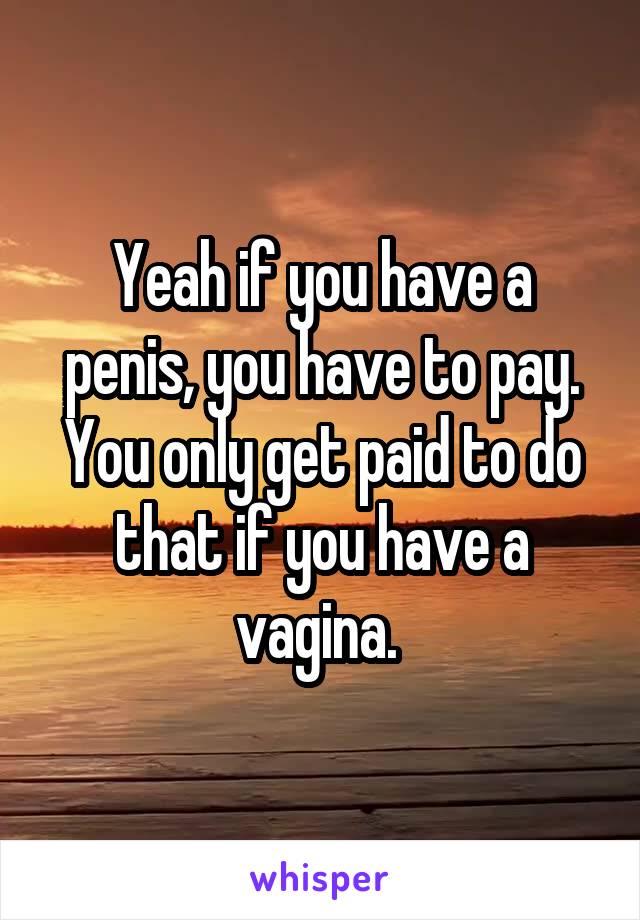 Yeah if you have a penis, you have to pay. You only get paid to do that if you have a vagina. 