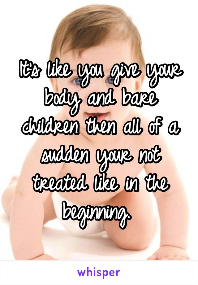 It's like you give your body and bare children then all of a sudden your not treated like in the beginning. 