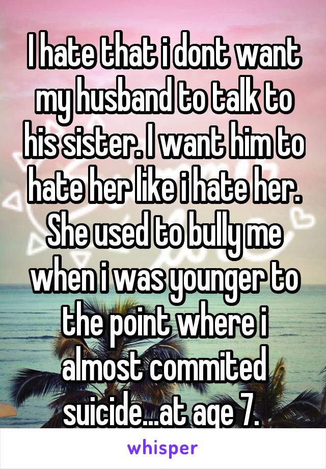 I hate that i dont want my husband to talk to his sister. I want him to hate her like i hate her. She used to bully me when i was younger to the point where i almost commited suicide...at age 7. 