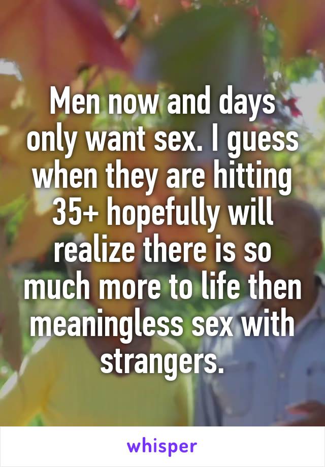Men now and days only want sex. I guess when they are hitting 35+ hopefully will realize there is so much more to life then meaningless sex with strangers.