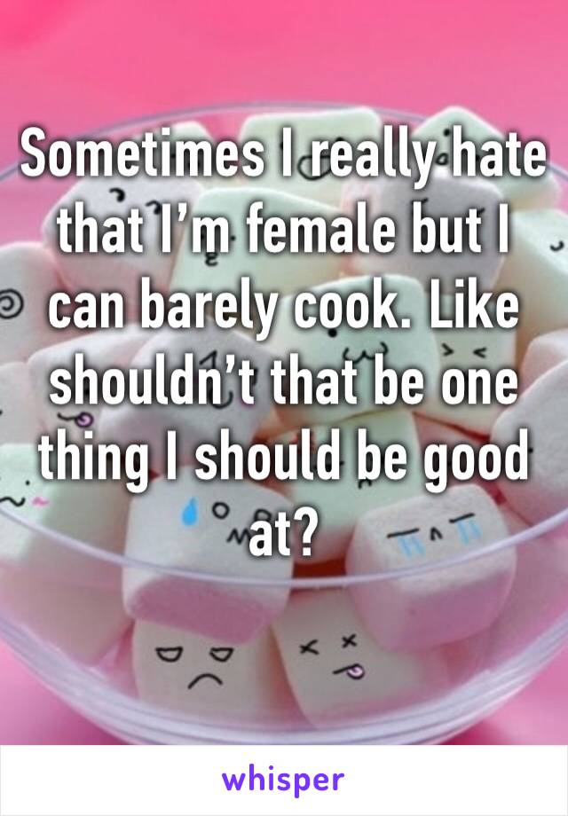 Sometimes I really hate that I’m female but I can barely cook. Like shouldn’t that be one thing I should be good at?