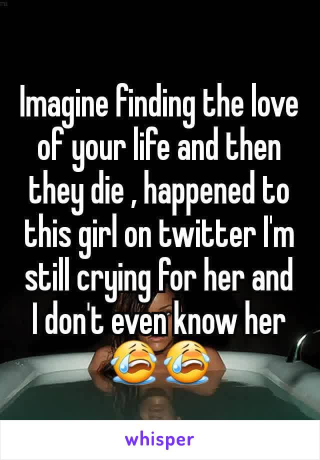 Imagine finding the love of your life and then they die , happened to this girl on twitter I'm still crying for her and I don't even know her ðŸ˜­ðŸ˜­
