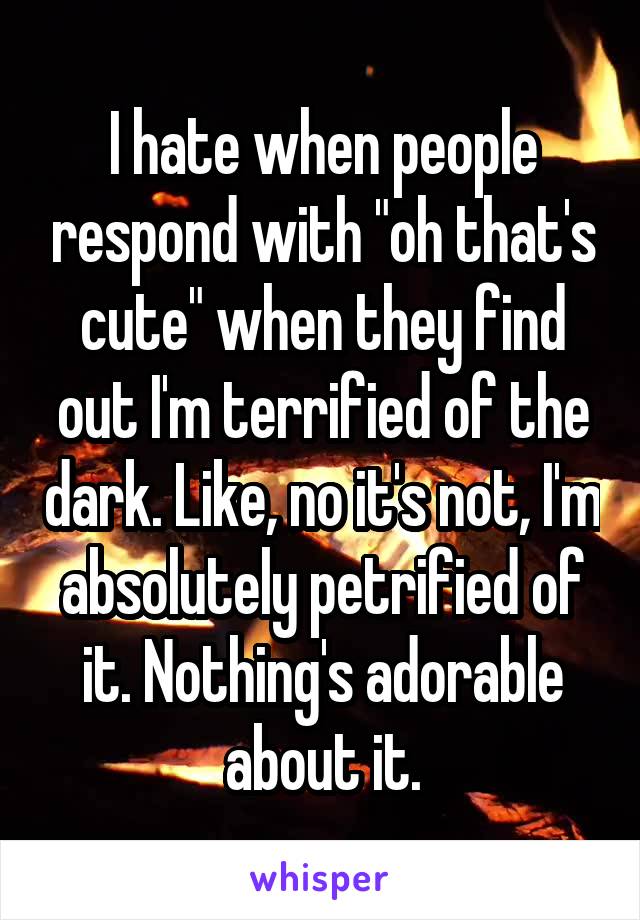 I hate when people respond with "oh that's cute" when they find out I'm terrified of the dark. Like, no it's not, I'm absolutely petrified of it. Nothing's adorable about it.