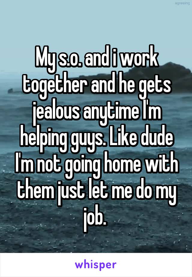 My s.o. and i work together and he gets jealous anytime I'm helping guys. Like dude I'm not going home with them just let me do my job. 